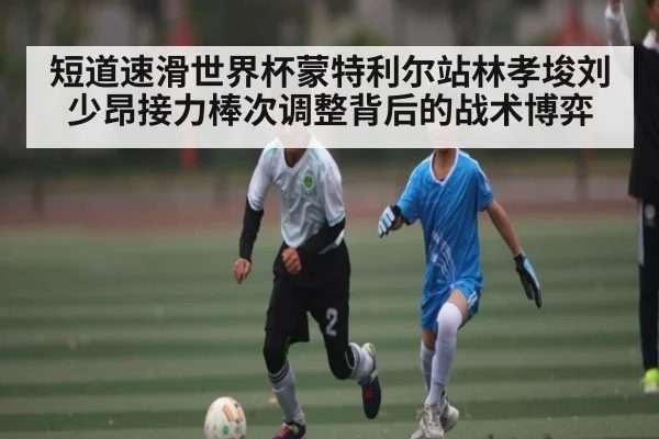 短道速滑世界杯蒙特利尔站林孝埈刘少昂接力棒次调整背后的战术博弈